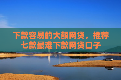 下款容易的大额网贷，推荐七款最难下款网贷口子