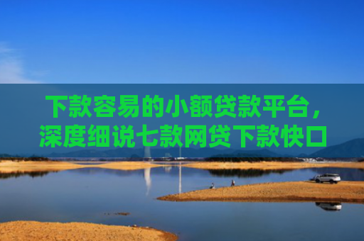 下款容易的小额贷款平台，深度细说七款网贷下款快口子