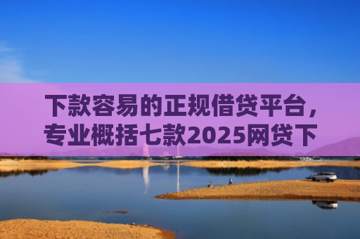 下款容易的正规借贷平台，专业概括七款2025网贷下款口子