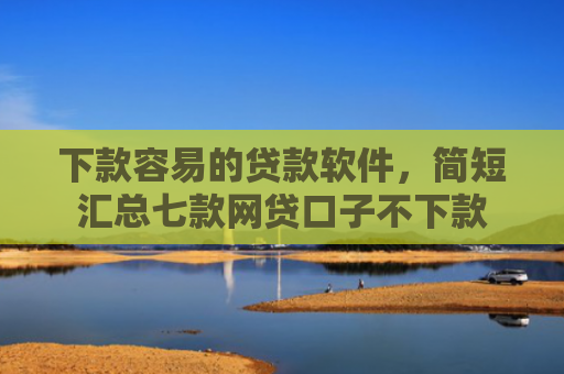 下款容易的贷款软件，简短汇总七款网贷口子不下款