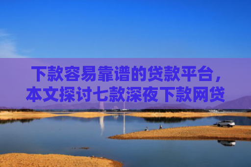 下款容易靠谱的贷款平台，本文探讨七款深夜下款网贷口子