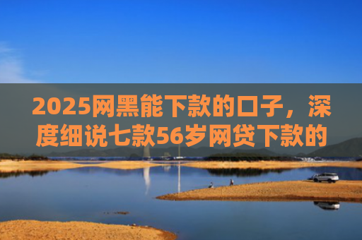 2025网黑能下款的口子，深度细说七款56岁网贷下款的口子