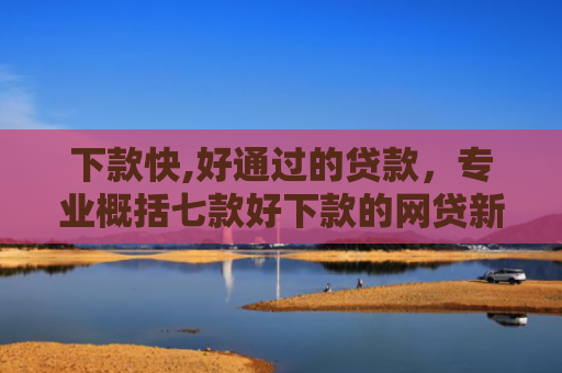 下款快,好通过的贷款，专业概括七款好下款的网贷新口子