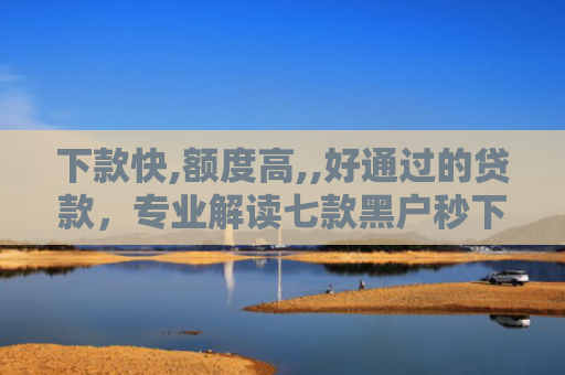 下款快,额度高,,好通过的贷款，专业解读七款黑户秒下款的网贷口子