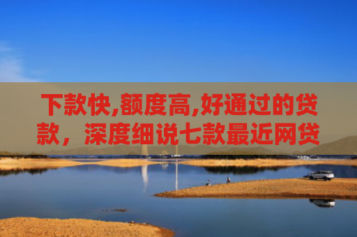 下款快,额度高,好通过的贷款，深度细说七款最近网贷容易下款的口子