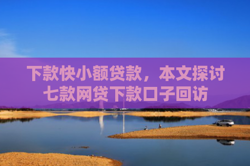 下款快小额贷款，本文探讨七款网贷下款口子回访