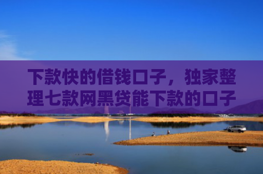 下款快的借钱口子，独家整理七款网黑贷能下款的口子