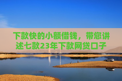 下款快的小额借钱，带您讲述七款23年下款网贷口子