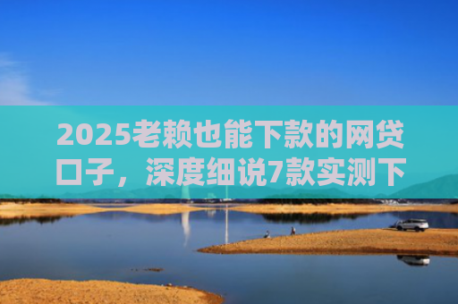 2025老赖也能下款的网贷口子，深度细说7款实测下款的网贷口子