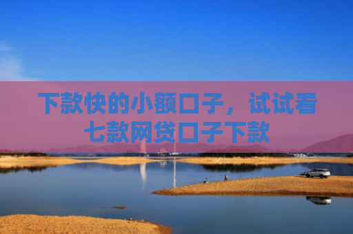 下款快的小额口子，试试看七款网贷口子下款