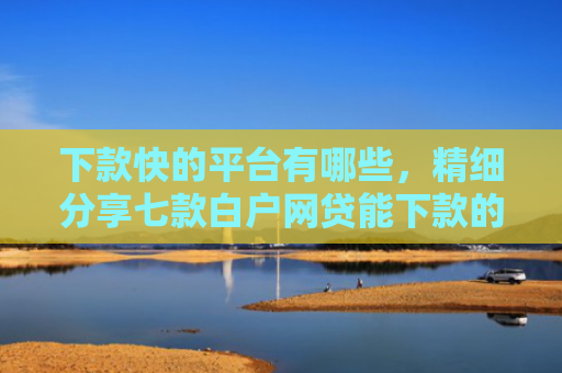 下款快的平台有哪些，精细分享七款白户网贷能下款的口子