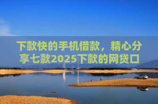 下款快的手机借款，精心分享七款2025下款的网贷口子