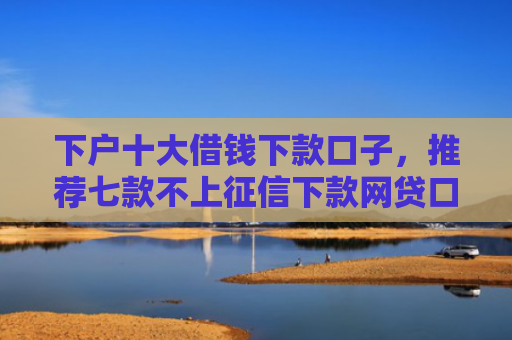 下户十大借钱下款口子，推荐七款不上征信下款网贷口子