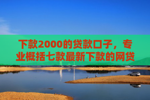 下款2000的贷款口子，专业概括七款最新下款的网贷口子