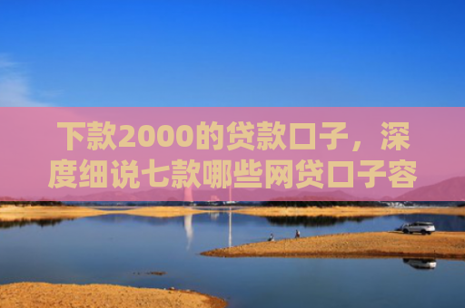 下款2000的贷款口子，深度细说七款哪些网贷口子容易下款