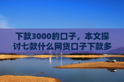 下款3000的口子，本文探讨七款什么网贷口子下款多