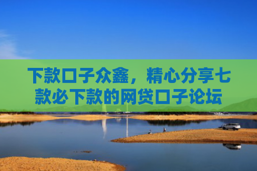 下款口子众鑫，精心分享七款必下款的网贷口子论坛