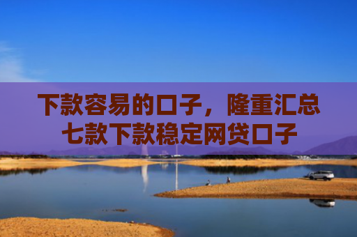 下款容易的口子，隆重汇总七款下款稳定网贷口子