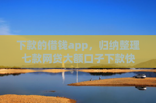 下款的借钱app，归纳整理七款网贷大额口子下款快
