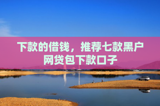 下款的借钱，推荐七款黑户网贷包下款口子