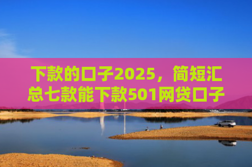 下款的口子2025，简短汇总七款能下款501网贷口子