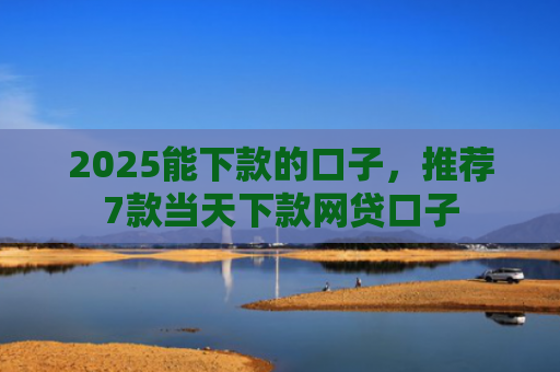 2025能下款的口子，推荐7款当天下款网贷口子
