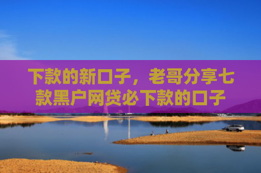 下款的新口子，老哥分享七款黑户网贷必下款的口子