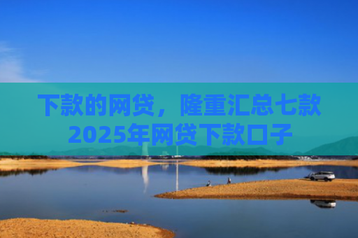 下款的网贷，隆重汇总七款2025年网贷下款口子
