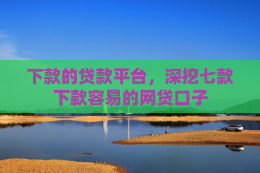 下款的贷款平台，深挖七款下款容易的网贷口子