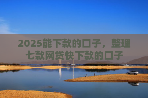 2025能下款的口子，整理七款网贷快下款的口子