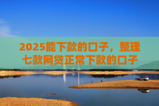 2025能下款的口子，整理七款网贷正常下款的口子
