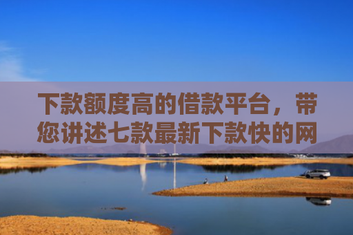 下款额度高的借款平台，带您讲述七款最新下款快的网贷口子