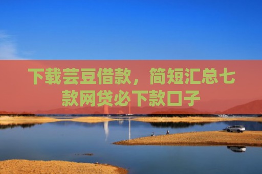 下载芸豆借款，简短汇总七款网贷必下款口子