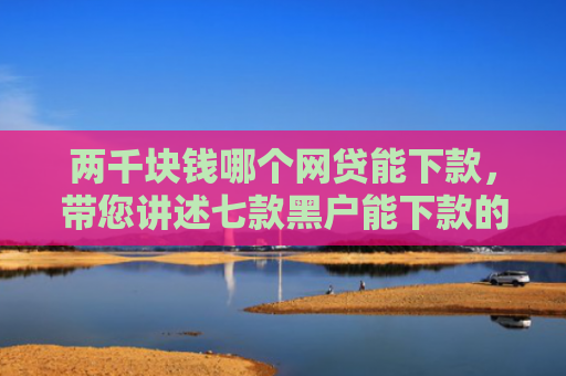 两千块钱哪个网贷能下款，带您讲述七款黑户能下款的贷款有哪些