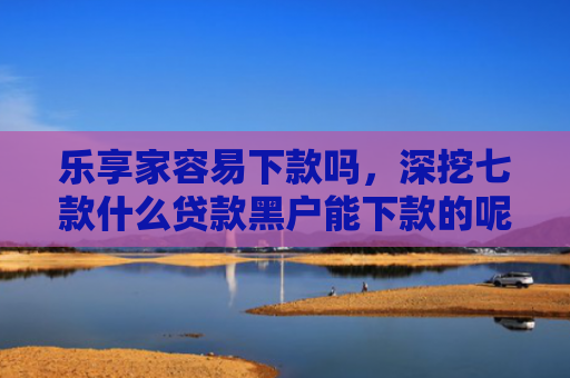 乐享家容易下款吗，深挖七款什么贷款黑户能下款的呢