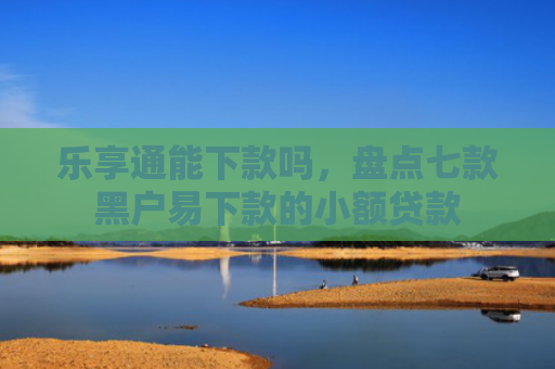 乐享通能下款吗，盘点七款黑户易下款的小额贷款
