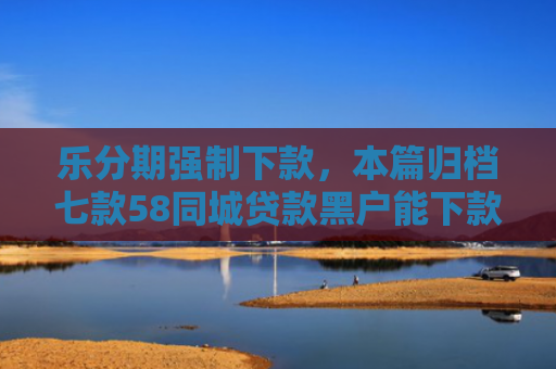乐分期强制下款，本篇归档七款58同城贷款黑户能下款吗
