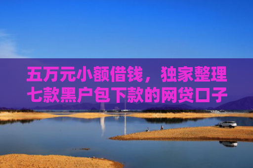 五万元小额借钱，独家整理七款黑户包下款的网贷口子