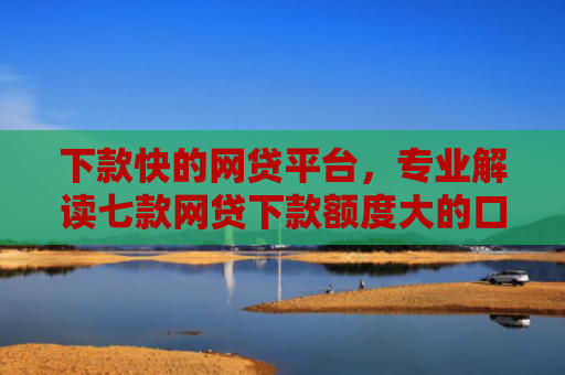 下款快的网贷平台，专业解读七款网贷下款额度大的口子