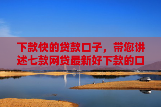 下款快的贷款口子，带您讲述七款网贷最新好下款的口子