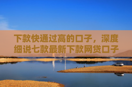 下款快通过高的口子，深度细说七款最新下款网贷口子