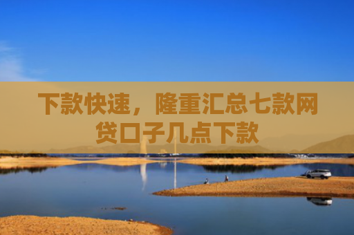 下款快速，隆重汇总七款网贷口子几点下款