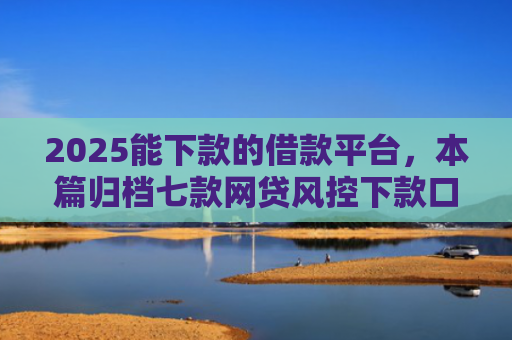 2025能下款的借款平台，本篇归档七款网贷风控下款口子