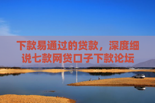 下款易通过的贷款，深度细说七款网贷口子下款论坛