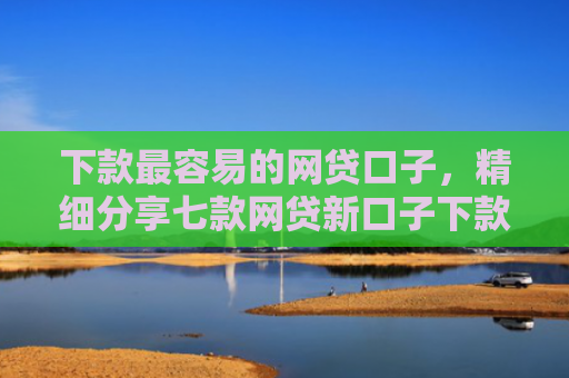 下款最容易的网贷口子，精细分享七款网贷新口子下款