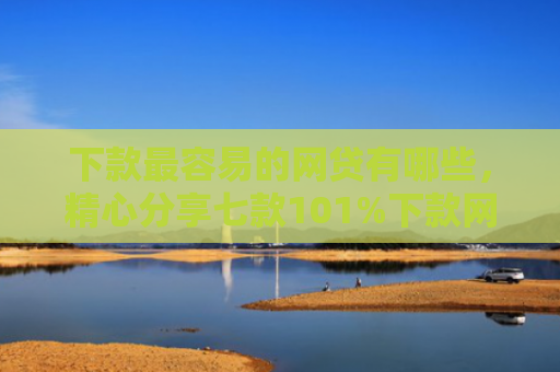 下款最容易的网贷有哪些，精心分享七款101%下款网贷口子