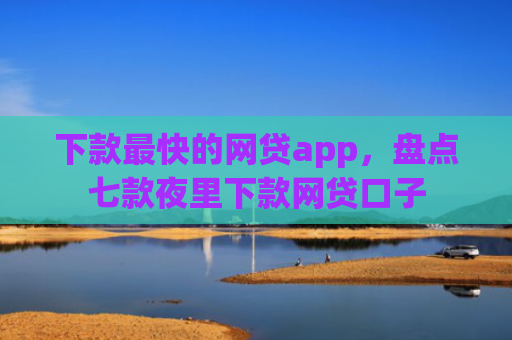 下款最快的网贷app，盘点七款夜里下款网贷口子