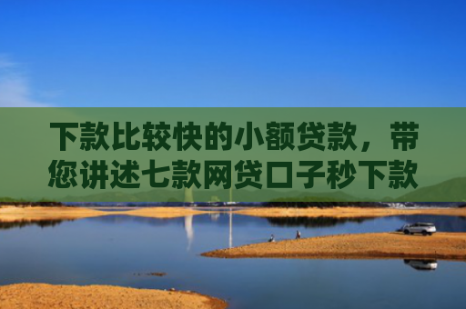 下款比较快的小额贷款，带您讲述七款网贷口子秒下款的