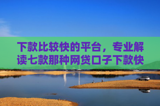 下款比较快的平台，专业解读七款那种网贷口子下款快