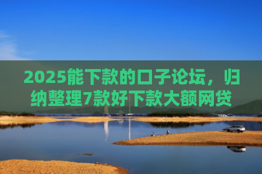 2025能下款的口子论坛，归纳整理7款好下款大额网贷口子